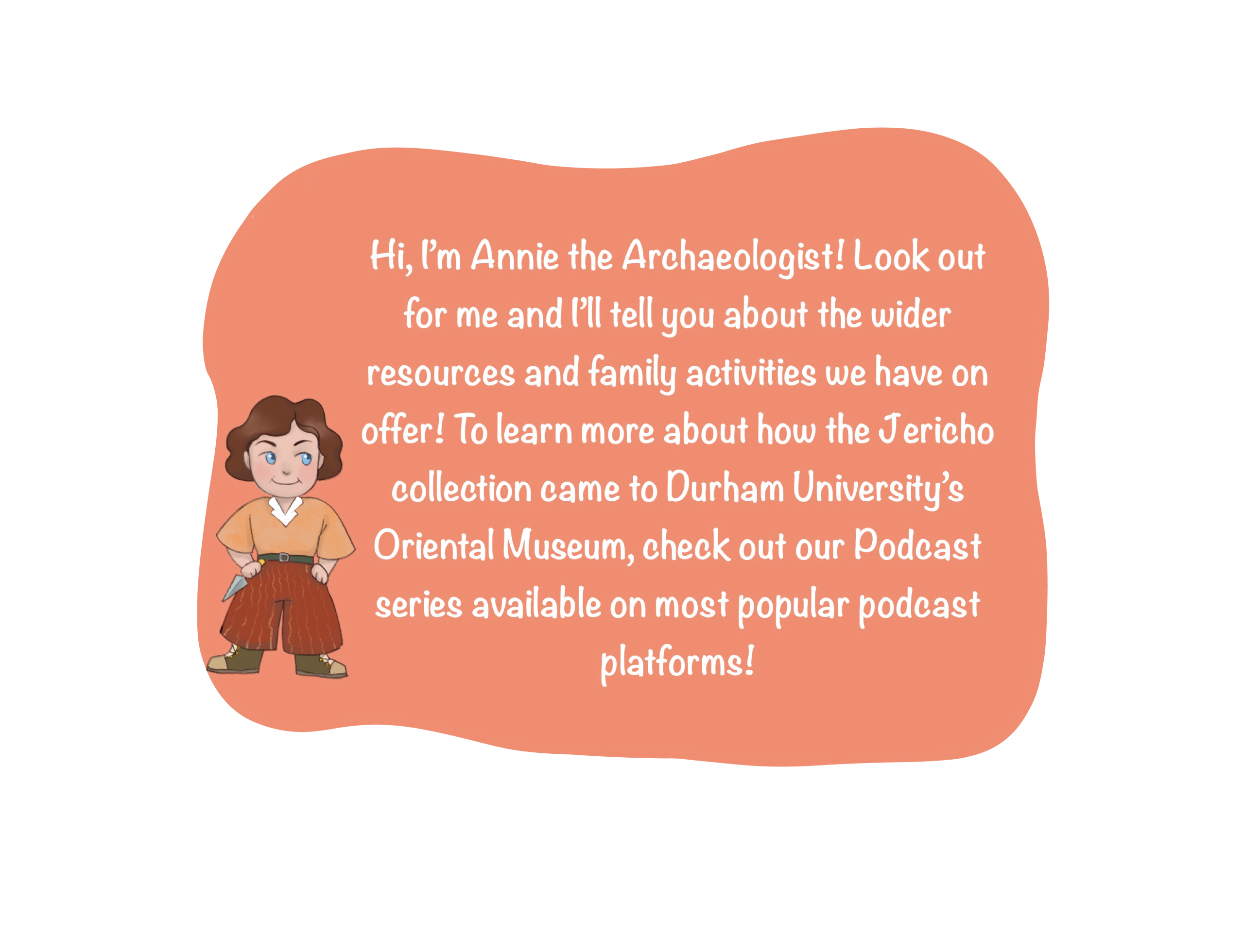 Text box with cartoon character. Text reads: Hi, I’m Annie the Archaeologist! Look out for me and I’ll tell you about the wider resources and family activities we have on offer!” To learn more about how the Jericho collection came to Durham University’s Oriental Museum, check out our Podcast series available on most popular podcast platforms!